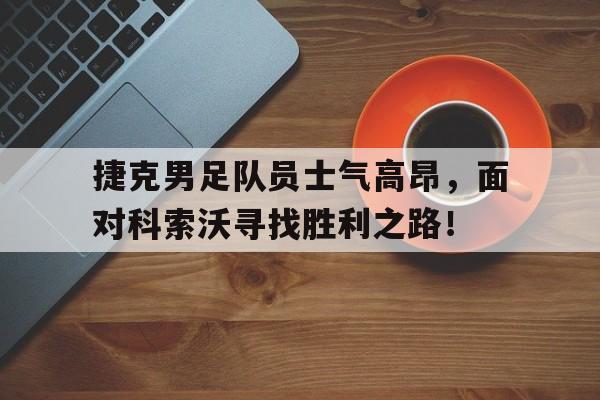 捷克男足队员士气高昂，面对科索沃寻找胜利之路！
