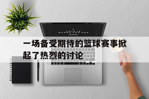 一场备受期待的篮球赛事掀起了热烈的讨论
