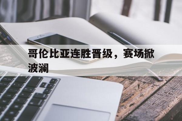 哥伦比亚连胜晋级，赛场掀波澜