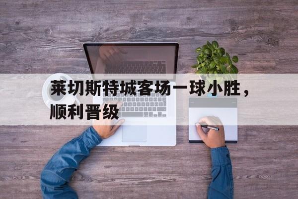 莱切斯特城客场一球小胜，顺利晋级
