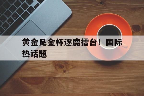 黄金足金杯逐鹿擂台！国际热话题