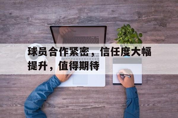 球员合作紧密，信任度大幅提升，值得期待